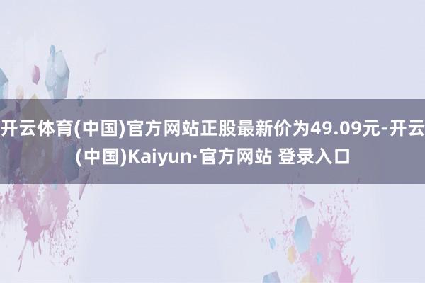开云体育(中国)官方网站正股最新价为49.09元-开云(中国)Kaiyun·官方网站 登录入口