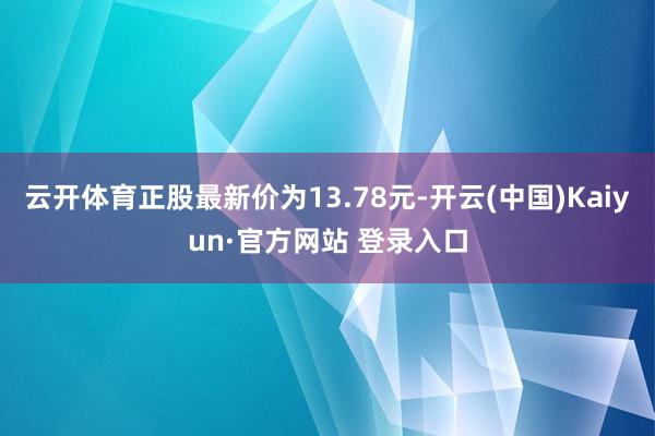 云开体育正股最新价为13.78元-开云(中国)Kaiyun·官方网站 登录入口