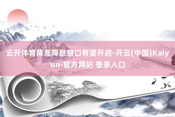 云开体育降准降息窗口有望开启-开云(中国)Kaiyun·官方网站 登录入口