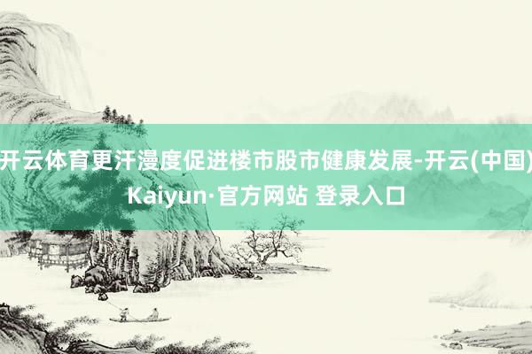 开云体育更汗漫度促进楼市股市健康发展-开云(中国)Kaiyun·官方网站 登录入口