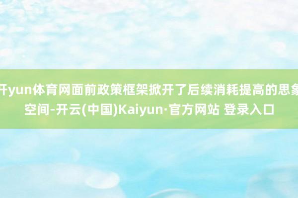 开yun体育网面前政策框架掀开了后续消耗提高的思象空间-开云(中国)Kaiyun·官方网站 登录入口