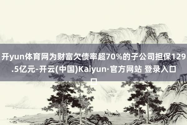 开yun体育网为财富欠债率超70%的子公司担保129.5亿元-开云(中国)Kaiyun·官方网站 登录入口