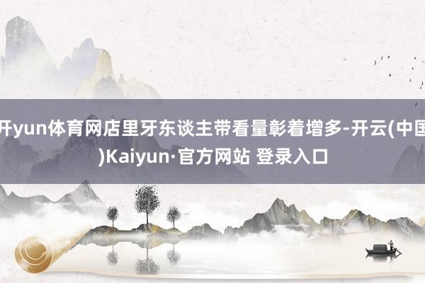 开yun体育网店里牙东谈主带看量彰着增多-开云(中国)Kaiyun·官方网站 登录入口