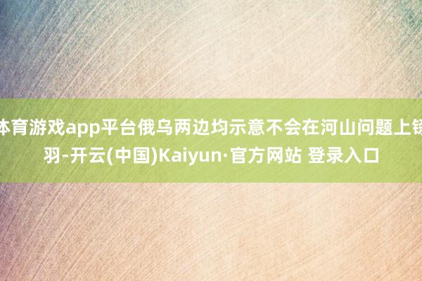 体育游戏app平台俄乌两边均示意不会在河山问题上铩羽-开云(中国)Kaiyun·官方网站 登录入口