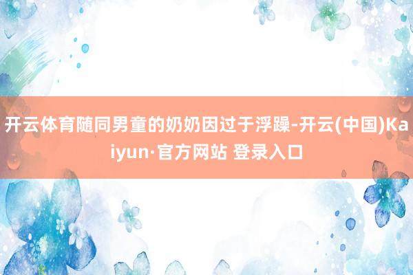 开云体育随同男童的奶奶因过于浮躁-开云(中国)Kaiyun·官方网站 登录入口
