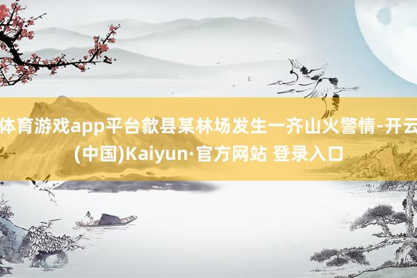 体育游戏app平台歙县某林场发生一齐山火警情-开云(中国)Kaiyun·官方网站 登录入口