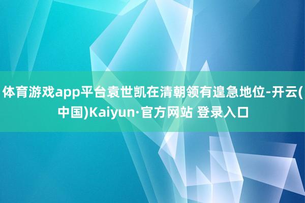 体育游戏app平台袁世凯在清朝领有遑急地位-开云(中国)Kaiyun·官方网站 登录入口