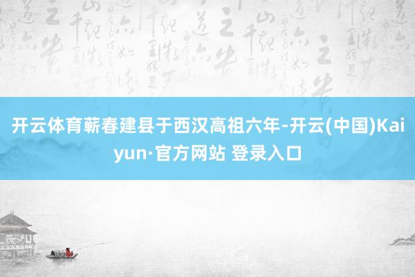 开云体育蕲春建县于西汉高祖六年-开云(中国)Kaiyun·官方网站 登录入口