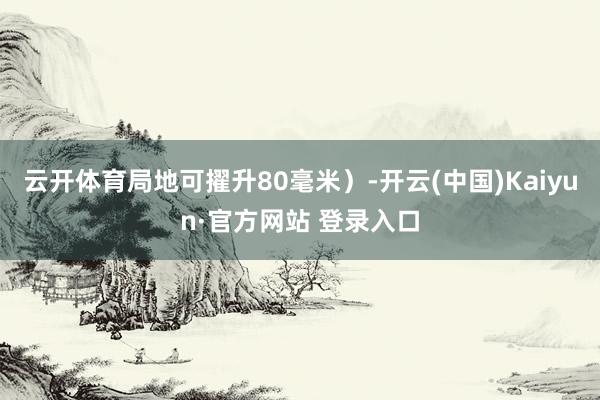 云开体育局地可擢升80毫米）-开云(中国)Kaiyun·官方网站 登录入口