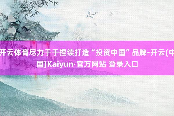 开云体育尽力于于捏续打造“投资中国”品牌-开云(中国)Kaiyun·官方网站 登录入口