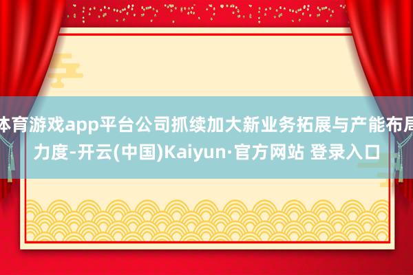 体育游戏app平台公司抓续加大新业务拓展与产能布局力度-开云(中国)Kaiyun·官方网站 登录入口