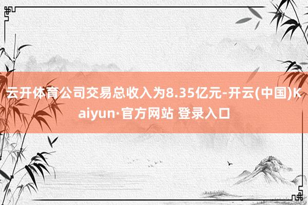 云开体育　　公司交易总收入为8.35亿元-开云(中国)Kaiyun·官方网站 登录入口