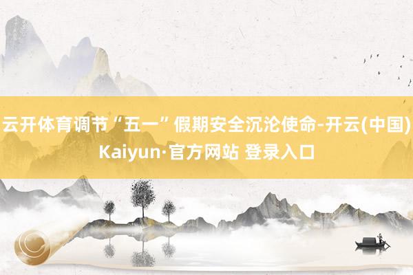 云开体育调节“五一”假期安全沉沦使命-开云(中国)Kaiyun·官方网站 登录入口