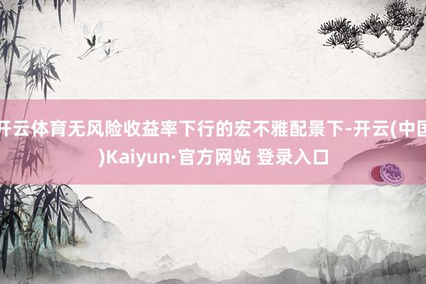 开云体育无风险收益率下行的宏不雅配景下-开云(中国)Kaiyun·官方网站 登录入口