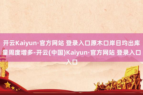 开云Kaiyun·官方网站 登录入口原木口岸日均出库量周度增多-开云(中国)Kaiyun·官方网站 登录入口