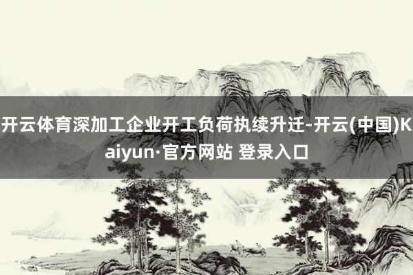 开云体育深加工企业开工负荷执续升迁-开云(中国)Kaiyun·官方网站 登录入口