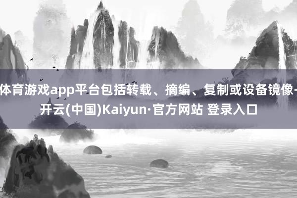 体育游戏app平台包括转载、摘编、复制或设备镜像-开云(中国)Kaiyun·官方网站 登录入口