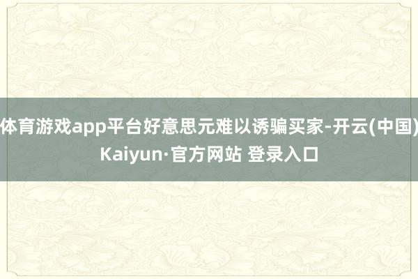 体育游戏app平台好意思元难以诱骗买家-开云(中国)Kaiyun·官方网站 登录入口