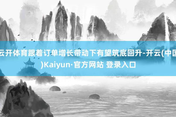 云开体育跟着订单增长带动下有望筑底回升-开云(中国)Kaiyun·官方网站 登录入口