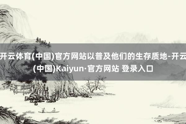 开云体育(中国)官方网站以普及他们的生存质地-开云(中国)Kaiyun·官方网站 登录入口