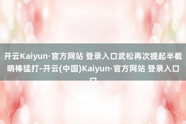 开云Kaiyun·官方网站 登录入口武松再次提起半截哨棒猛打-开云(中国)Kaiyun·官方网站 登录入口