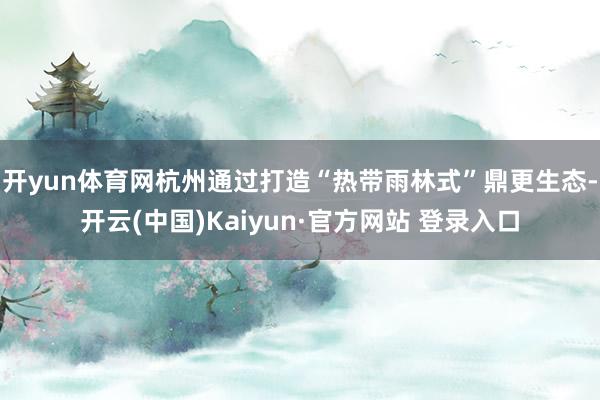 开yun体育网杭州通过打造“热带雨林式”鼎更生态-开云(中国)Kaiyun·官方网站 登录入口