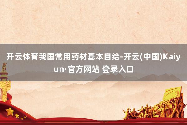 开云体育我国常用药材基本自给-开云(中国)Kaiyun·官方网站 登录入口