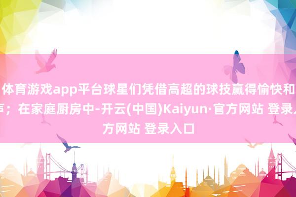 体育游戏app平台球星们凭借高超的球技赢得愉快和掌声；在家庭厨房中-开云(中国)Kaiyun·官方网站 登录入口