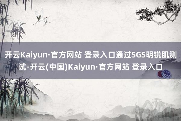 开云Kaiyun·官方网站 登录入口通过SGS明锐肌测试-开云(中国)Kaiyun·官方网站 登录入口
