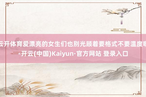 云开体育爱漂亮的女生们也别光顾着要格式不要温度啊-开云(中国)Kaiyun·官方网站 登录入口