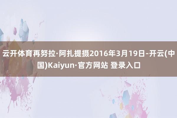 云开体育再努拉·阿扎提摄2016年3月19日-开云(中国)Kaiyun·官方网站 登录入口