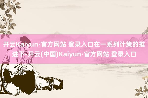 开云Kaiyun·官方网站 登录入口在一系列计策的推进下-开云(中国)Kaiyun·官方网站 登录入口