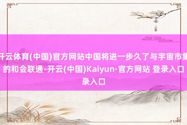 开云体育(中国)官方网站中国将进一步久了与宇宙市集的和会联通-开云(中国)Kaiyun·官方网站 登录入口