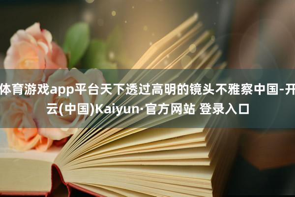 体育游戏app平台天下透过高明的镜头不雅察中国-开云(中国)Kaiyun·官方网站 登录入口