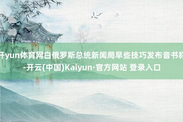 开yun体育网白俄罗斯总统新闻局早些技巧发布音书称-开云(中国)Kaiyun·官方网站 登录入口