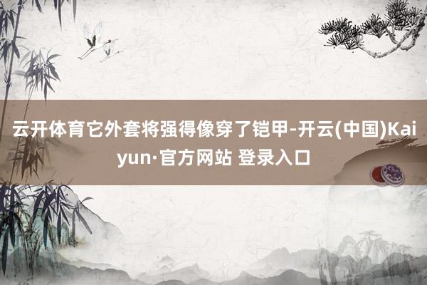 云开体育它外套将强得像穿了铠甲-开云(中国)Kaiyun·官方网站 登录入口