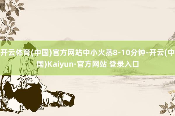 开云体育(中国)官方网站中小火蒸8-10分钟-开云(中国)Kaiyun·官方网站 登录入口