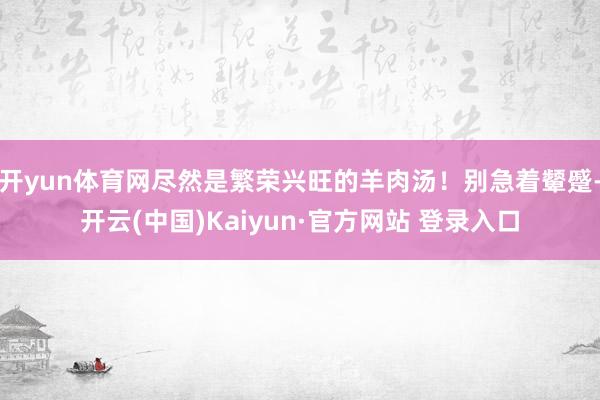 开yun体育网尽然是繁荣兴旺的羊肉汤！别急着颦蹙-开云(中国)Kaiyun·官方网站 登录入口
