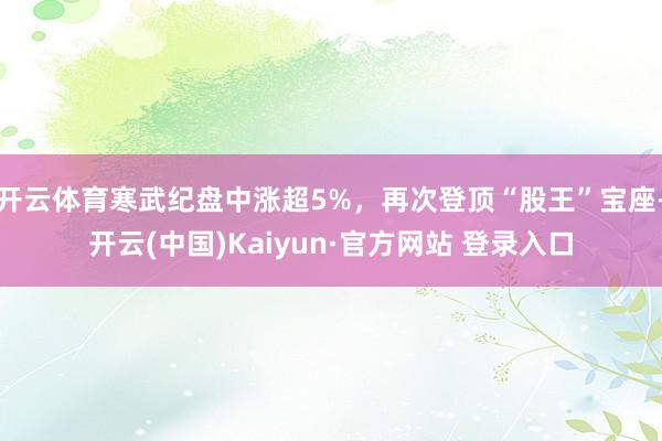 开云体育寒武纪盘中涨超5%，再次登顶“股王”宝座-开云(中国)Kaiyun·官方网站 登录入口
