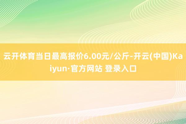 云开体育当日最高报价6.00元/公斤-开云(中国)Kaiyun·官方网站 登录入口