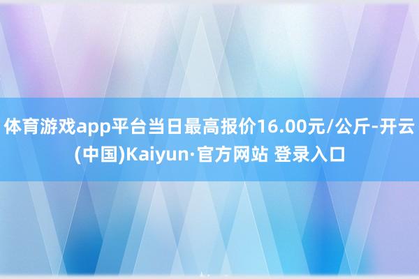 体育游戏app平台当日最高报价16.00元/公斤-开云(中国)Kaiyun·官方网站 登录入口