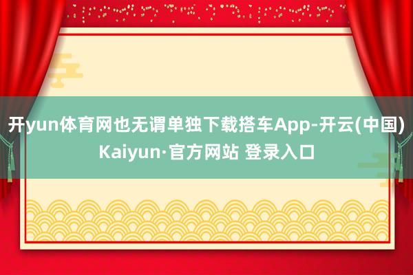 开yun体育网也无谓单独下载搭车App-开云(中国)Kaiyun·官方网站 登录入口