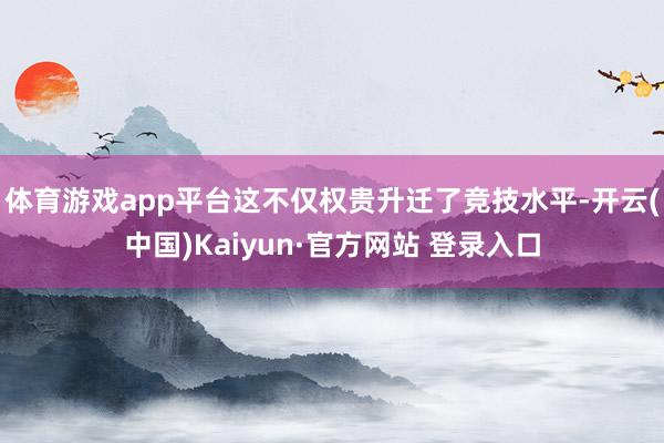 体育游戏app平台这不仅权贵升迁了竞技水平-开云(中国)Kaiyun·官方网站 登录入口