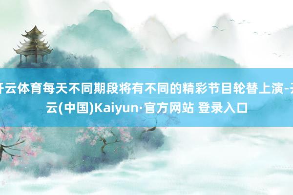 开云体育每天不同期段将有不同的精彩节目轮替上演-开云(中国)Kaiyun·官方网站 登录入口