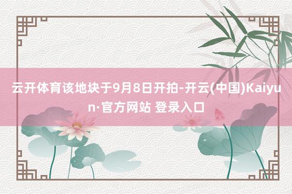 云开体育该地块于9月8日开拍-开云(中国)Kaiyun·官方网站 登录入口