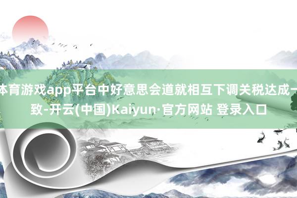 体育游戏app平台中好意思会道就相互下调关税达成一致-开云(中国)Kaiyun·官方网站 登录入口