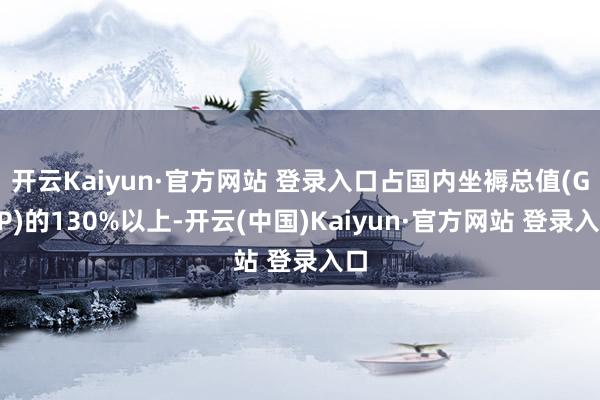 开云Kaiyun·官方网站 登录入口占国内坐褥总值(GDP)的130%以上-开云(中国)Kaiyun·官方网站 登录入口