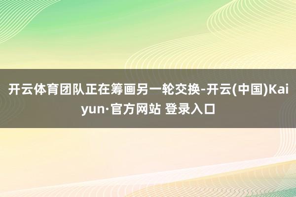 开云体育团队正在筹画另一轮交换-开云(中国)Kaiyun·官方网站 登录入口