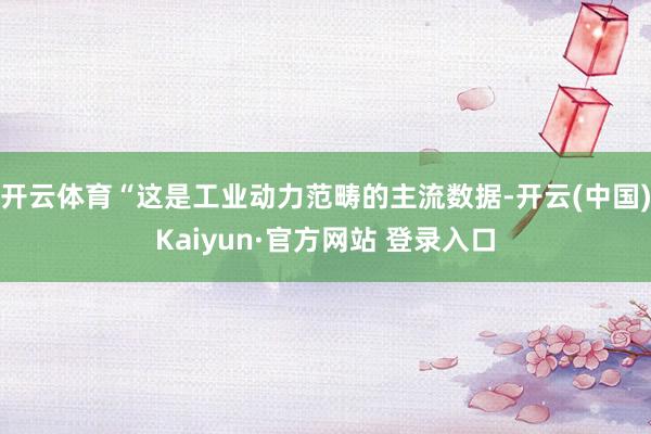 开云体育“这是工业动力范畴的主流数据-开云(中国)Kaiyun·官方网站 登录入口