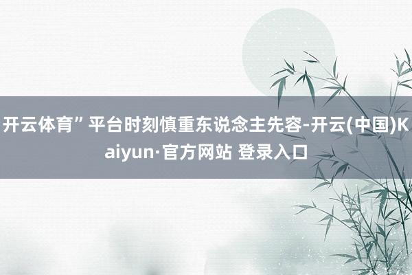 开云体育”平台时刻慎重东说念主先容-开云(中国)Kaiyun·官方网站 登录入口